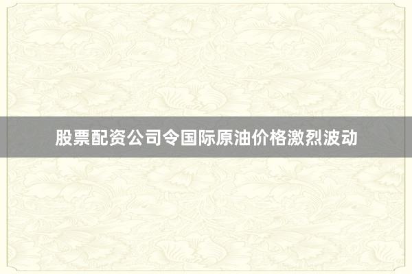 股票配资公司令国际原油价格激烈波动
