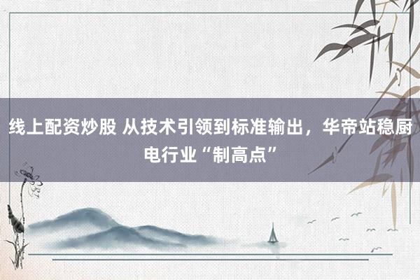 线上配资炒股 从技术引领到标准输出，华帝站稳厨电行业“制高点”