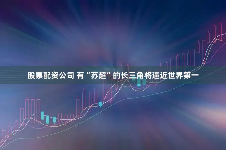 股票配资公司 有“苏超”的长三角将逼近世界第一