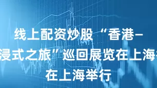 线上配资炒股 “香港——沉浸式之旅”巡回展览在上海举行