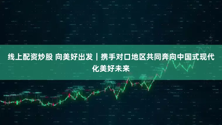 线上配资炒股 向美好出发｜携手对口地区共同奔向中国式现代化美好未来