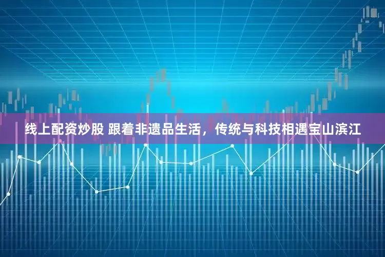 线上配资炒股 跟着非遗品生活，传统与科技相遇宝山滨江