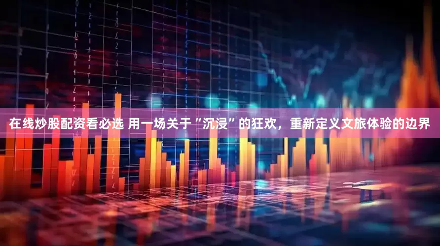 在线炒股配资看必选 用一场关于“沉浸”的狂欢，重新定义文旅体验的边界