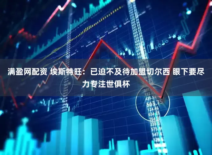 满盈网配资 埃斯特旺：已迫不及待加盟切尔西 眼下要尽力专注世俱杯