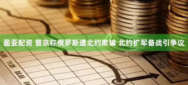 盈亚配资 普京称俄罗斯遭北约欺骗 北约扩军备战引争议