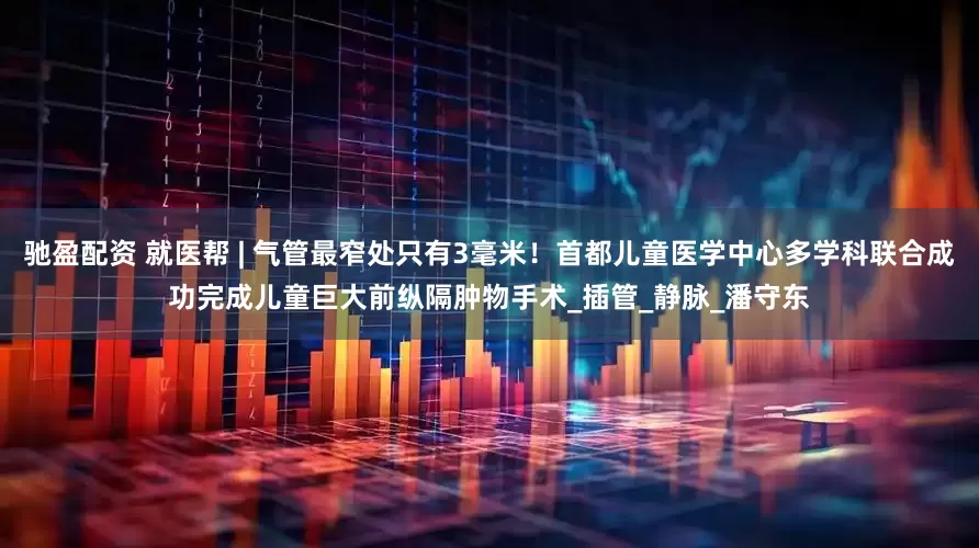 驰盈配资 就医帮 | 气管最窄处只有3毫米！首都儿童医学中心多学科联合成功完成儿童巨大前纵隔肿物手术_插管_静脉_潘守东