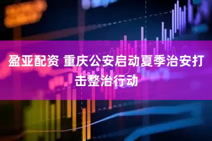 盈亚配资 重庆公安启动夏季治安打击整治行动