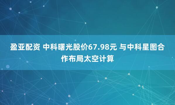 盈亚配资 中科曙光股价67.98元 与中科星图合作布局太空计算