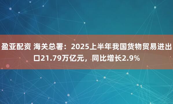 盈亚配资 海关总署：2025上半年我国货物贸易进出口21.79万亿元，同比增长2.9%