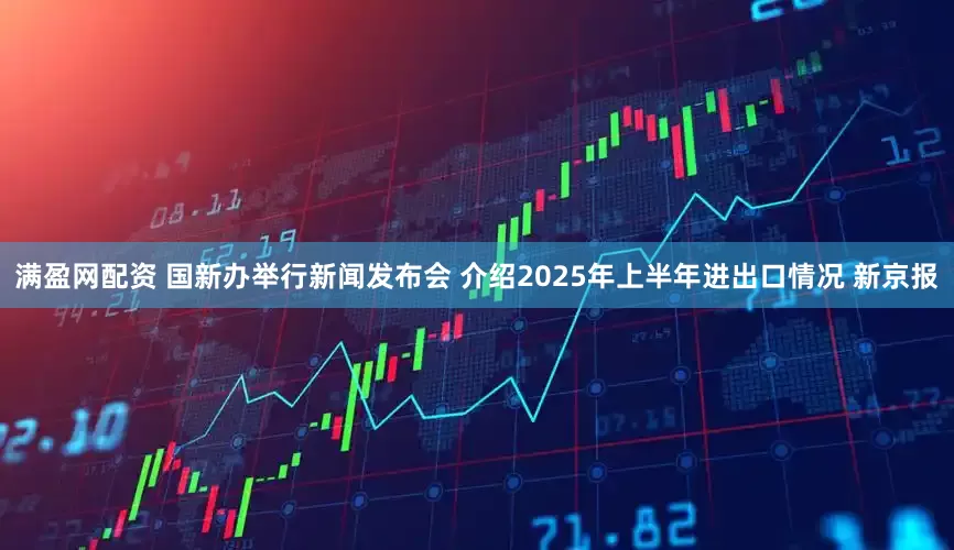 满盈网配资 国新办举行新闻发布会 介绍2025年上半年进出口情况 新京报