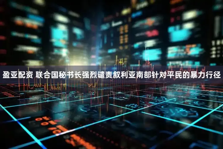 盈亚配资 联合国秘书长强烈谴责叙利亚南部针对平民的暴力行径