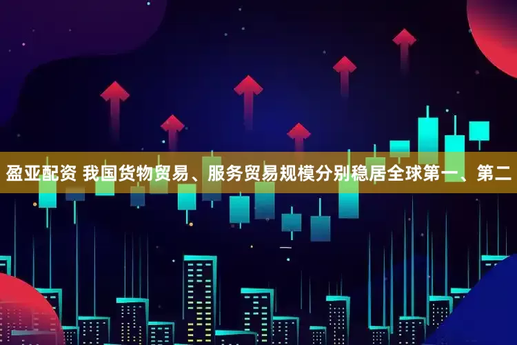 盈亚配资 我国货物贸易、服务贸易规模分别稳居全球第一、第二