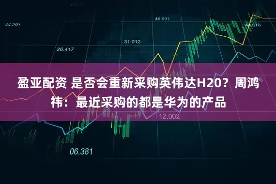 盈亚配资 是否会重新采购英伟达H20？周鸿祎：最近采购的都是华为的产品
