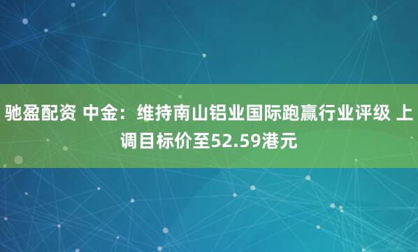 驰盈配资 中金：维持南山铝业国际跑赢行业评级 上调目标价至52.59港元