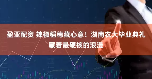 盈亚配资 辣椒稻穗藏心意!湖南农大毕业典礼藏着最硬核的浪漫