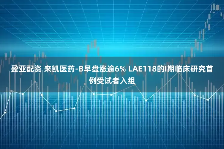 盈亚配资 来凯医药-B早盘涨逾6% LAE118的I期临床研究首例受试者入组